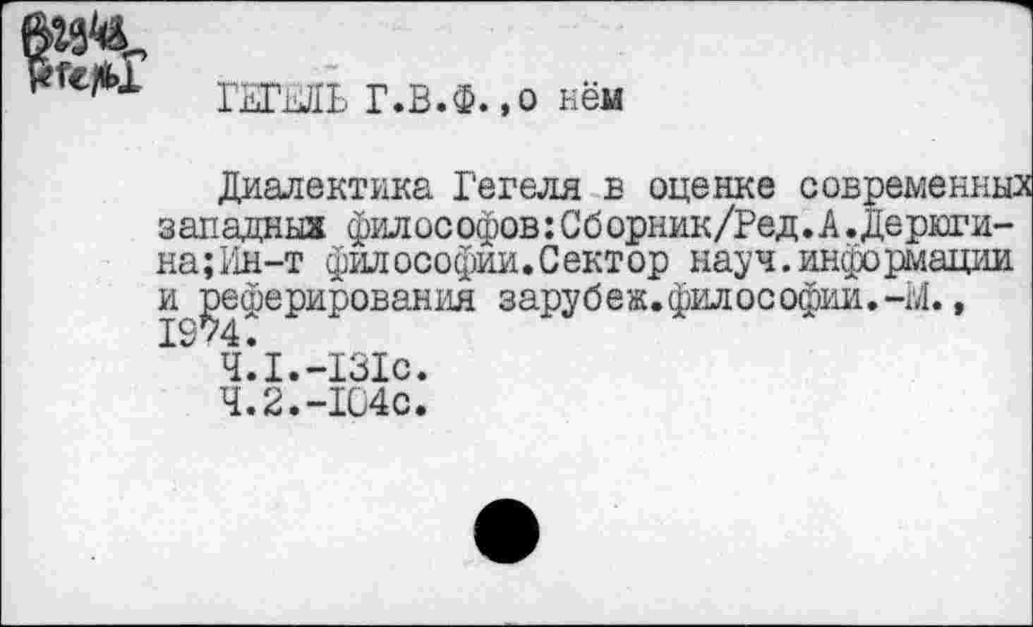 ﻿
ГЕГкйЬ Г.В.Ф.,о кем
Диалектика Гегеля в оценке современных западных философов:Сборник/Ред.А.Дерюги-на;Ин-т философии.Сектор науч.информации и реферирования зарубеж.философии.-М.,
4.1.-131с.
4.2.-104с.